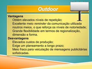 Vantagens
Obtém elevados níveis de repetição;
Excelente meio reminder da comunicação utilizada
noutros meios, o que reforça os níveis de notoriedade;
Grande flexibilidade em termos de regionalização,
dimensão e forma.
Desvantagens
Elevados custos de produção;
Exige um planeamento a longo prazo;
Meio fraco para veiculação de mensagens publicitárias
sofisticadas.
 