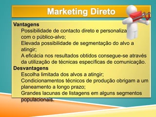 Vantagens
Possibilidade de contacto direto e personalizado
com o público-alvo;
Elevada possibilidade de segmentação do alvo a
atingir;
A eficácia nos resultados obtidos consegue-se através
da utilização de técnicas específicas de comunicação.
Desvantagens
Escolha limitada dos alvos a atingir;
Condicionamentos técnicos de produção obrigam a um
planeamento a longo prazo;
Grandes lacunas de listagens em alguns segmentos
populacionais.
 