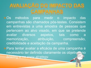 Os métodos para medir o impacto das
campanhas são chamados pós-testes. Consistem
em entrevistas a uma amostra de pessoas que
pertencem ao alvo visado, em que se pretende
avaliar diversos aspetos, tais como a
memorização, atribuição, compreensão,
credibilidade e aceitação da campanha.
Para tentar avaliar a eficácia de uma campanha é
necessário ter definido claramente os objetivos no
briefing e no copy strategy.
 