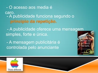 - A mensagem publicitária é
controlada pelo anunciante
- A publicidade oferece uma mensagem
simples, forte e única.
- O acesso aos media é
caro.
- A publicidade funciona segundo o
princípio da repetição.
 