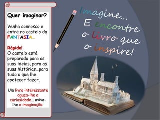 Quer imaginar?
Venha connosco e
entre no castelo da
FANTASIA…
Rápido!
O castelo está
preparado para as
suas ideias, para as
suas histórias…para
tudo o que lhe
apetecer fazer.
Um livro interessante
aguça-lhe a
curiosidade… aviva-
lhe a imaginação.
 