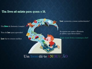 Um livro dá-te ANIMAÇÃO
Um de fantasia é magia!
Tens de para aprender!
faz-te crescer melhor.
aumenta o nosso conhecimento !
Se queres ser como o Einstein
já sabes o que deves fazer…
 