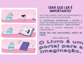 SERÁ QUE LER É
IMPORTANTE?
LER É UMA GRANDE FONTE DE CONHECIMENTO E
AJUDA-NOS A FUGIR DA REALIDADE.
OS PSICÓLOGOS ACONSELHAM A LEITURA A
QUEM TEM PROBLEMAS DE CONCENTRAÇÃO OU A
QUEM SOFRE DE DEPRESSÃO …MUITA LEITURA!
LEIA MAIS, A LEITURA ENRIQUECE O SEU
CONHECIMENTO.
ESCAPE DAS SUAS DIFICULDADES, INVISTA EM
LIVROS.
VIVA A VIDA A LER!
 