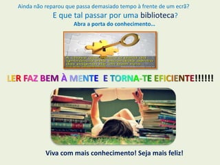Ainda não reparou que passa demasiado tempo à frente de um ecrã?
E que tal passar por uma biblioteca?
Abra a porta do conhecimento…
LER FAZ BEM À MENTE E TORNA-TE EFICIENTE!!!!!!
Viva com mais conhecimento! Seja mais feliz!
 