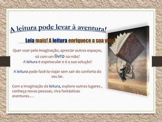 Quer voar pela imaginação, apreciar outros espaços,
só com um livro na mão?
A leitura é espetacular e é a sua solução!
A leitura pode fazê-lo viajar sem sair do conforto do
seu lar.
Com a imaginação da leitura, explore outros lugares ,
conheça novas pessoas, viva fantásticas
aventuras….
Leia mais! A leitura enriquece a sua vida!
 