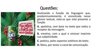 Questões:
Analisando a função da linguagem que,
predominantemente, é encontrada nesse
gênero textual, nota-se que está presente a
função
A. apelativa, com base no texto que seduz o
receptor da mensagem.
B. emotiva, com a qual o emissor imprime
sua subjetividade.
C. poética, pelos aspectos estéticos do texto.
D. fática, por testar o canal de comunicação.
 