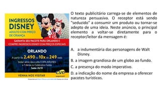 O texto publicitário carrega-se de elementos de
natureza persuasiva. O receptor está sendo
"seduzido" a consumir um produto ou tornar-se
adepto de uma ideia. Neste anúncio, o principal
elemento a voltar-se diretamente para o
receptor/leitor da mensagem é:
A. a indumentária das personagens de Walt
Disney.
B. a imagem grandiosa de um globo ao fundo.
C. a presença do modo imperativo.
D. a indicação do nome da empresa a oferecer
pacotes turísticos.
 