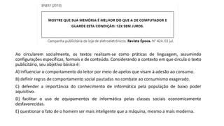 Ao circularem socialmente, os textos realizam-se como práticas de linguagem, assumindo
configurações específicas, formais e de conteúdo. Considerando o contexto em que circula o texto
publicitário, seu objetivo básico é:
A) influenciar o comportamento do leitor por meio de apelos que visam à adesão ao consumo.
B) definir regras de comportamento social pautadas no combate ao consumismo exagerado.
C) defender a importância do conhecimento de informática pela população de baixo poder
aquisitivo.
D) facilitar o uso de equipamentos de informática pelas classes sociais economicamente
desfavorecidas.
E) questionar o fato de o homem ser mais inteligente que a máquina, mesmo a mais moderna.
 