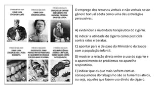 • O emprego dos recursos verbais e não verbais nesse
gênero textual adota como uma das estratégias
persuasivas:
• A) evidenciar a inutilidade terapêutica do cigarro.
• B) indicar a utilidade do cigarro como pesticida
contra ratos e baratas.
• C) apontar para o descaso do Ministério da Saúde
com a população infantil.
• D) mostrar a relação direta entre o uso do cigarro e
o aparecimento de problemas no aparelho
respiratório.
• E) indicar que os que mais sofrem com as
consequências do tabagismo são os fumantes ativos,
ou seja, aqueles que fazem uso direto do cigarro.
 