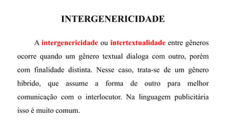 INTERGENERICIDADE
A intergenericidade ou intertextualidade entre gêneros
ocorre quando um gênero textual dialoga com outro, porém
com finalidade distinta. Nesse caso, trata-se de um gênero
híbrido, que assume a forma de outro para melhor
comunicação com o interlocutor. Na linguagem publicitária
isso é muito comum.
 