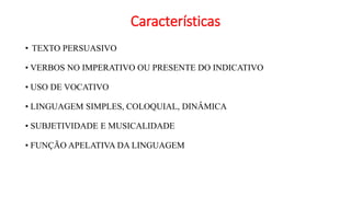 Características
• TEXTO PERSUASIVO
• VERBOS NO IMPERATIVO OU PRESENTE DO INDICATIVO
• USO DE VOCATIVO
• LINGUAGEM SIMPLES, COLOQUIAL, DINÂMICA
• SUBJETIVIDADE E MUSICALIDADE
• FUNÇÃO APELATIVA DA LINGUAGEM
 