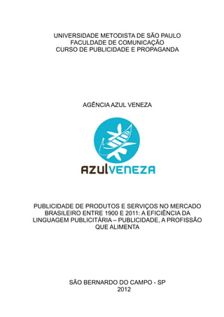 UNIVERSIDADE METODISTA DE SÃO PAULO
FACULDADE DE COMUNICAÇÃO
CURSO DE PUBLICIDADE E PROPAGANDA
AGÊNCIA AZUL VENEZA
PUBLICIDADE DE PRODUTOS E SERVIÇOS NO MERCADO
BRASILEIRO ENTRE 1900 E 2011: A EFICIÊNCIA DA
LINGUAGEM PUBLICITÁRIA – PUBLICIDADE, A PROFISSÃO
QUE ALIMENTA
SÃO BERNARDO DO CAMPO - SP
2012
 