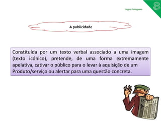 A publicidade
Constituída por um texto verbal associado a uma imagem
(texto icónico), pretende, de uma forma extremamente
apelativa, cativar o público para o levar à aquisição de um
Produto/serviço ou alertar para uma questão concreta.
