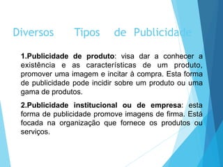 1.Publicidade de produto: visa dar a conhecer a
existência e as características de um produto,
promover uma imagem e incitar à compra. Esta forma
de publicidade pode incidir sobre um produto ou uma
gama de produtos.
2.Publicidade institucional ou de empresa: esta
forma de publicidade promove imagens de firma. Está
focada na organização que fornece os produtos ou
serviços.
Diversos Tipos de Publicidade
 