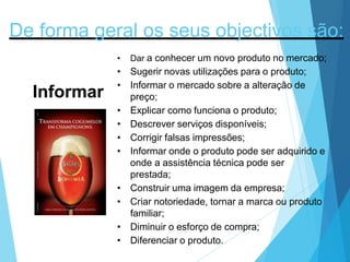 De forma geral os seus objectivos são:
Informar
• Dar a conhecer um novo produto no mercado;
• Sugerir novas utilizações para o produto;
• Informar o mercado sobre a alteração de
preço;
• Explicar como funciona o produto;
• Descrever serviços disponíveis;
• Corrigir falsas impressões;
• Informar onde o produto pode ser adquirido e
onde a assistência técnica pode ser
prestada;
• Construir uma imagem da empresa;
• Criar notoriedade, tornar a marca ou produto
familiar;
• Diminuir o esforço de compra;
• Diferenciar o produto.
 