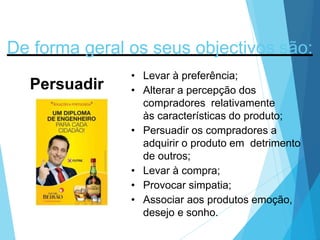 De forma geral os seus objectivos são:
Persuadir
• Levar à preferência;
• Alterar a percepção dos
compradores relativamente
às características do produto;
• Persuadir os compradores a
adquirir o produto em detrimento
de outros;
• Levar à compra;
• Provocar simpatia;
• Associar aos produtos emoção,
desejo e sonho.
 