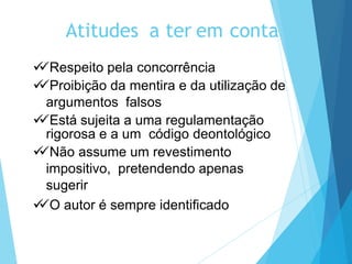 Atitudes a ter em conta
Respeito pela concorrência
Proibição da mentira e da utilização de
argumentos falsos
Está sujeita a uma regulamentação
rigorosa e a um código deontológico
Não assume um revestimento
impositivo, pretendendo apenas
sugerir
O autor é sempre identificado
 