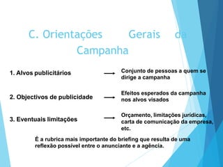 1. Alvos publicitários Conjunto de pessoas a quem se
dirige a campanha
2. Objectivos de publicidade
Efeitos esperados da campanha
nos alvos visados
3. Eventuais limitações
Orçamento, limitações jurídicas,
carta de comunicação da empresa,
etc.
C. Orientações Gerais da
Campanha
É a rubrica mais importante do briefing que resulta de uma
reflexão possível entre o anunciante e a agência.
 