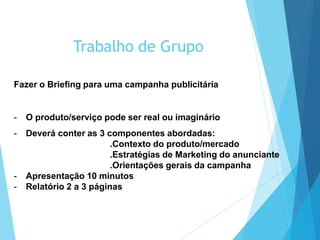 Trabalho de Grupo
Fazer o Briefing para uma campanha publicitária
- O produto/serviço pode ser real ou imaginário
- Deverá conter as 3 componentes abordadas:
.Contexto do produto/mercado
.Estratégias de Marketing do anunciante
.Orientações gerais da campanha
- Apresentação 10 minutos
- Relatório 2 a 3 páginas
 