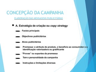 A. Estratégia de criação ou copy strategy
Factos principais
Objectivos publicitários
Alvos publicitários
Promessa: o atributo do produto, o benefício ao consumidor e a
identificação valorizadora ou gratificante
“Provas” ou suportes da promessa
Tom e personalidade da campanha
Instruções e limitações diversas
CONCEPÇÃO DA CAMPANHA
ELABORAÇÃO DAS MENSAGENS PUBLICITÁRIAS
 