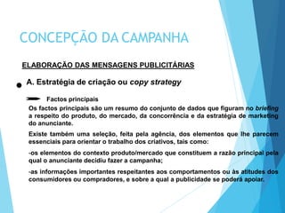ELABORAÇÃO DAS MENSAGENS PUBLICITÁRIAS
A. Estratégia de criação ou copy strategy
Factos principais
Os factos principais são um resumo do conjunto de dados que figuram no briefing
a respeito do produto, do mercado, da concorrência e da estratégia de marketing
do anunciante.
Existe também uma seleção, feita pela agência, dos elementos que lhe parecem
essenciais para orientar o trabalho dos criativos, tais como:
-os elementos do contexto produto/mercado que constituem a razão principal pela
qual o anunciante decidiu fazer a campanha;
-as informações importantes respeitantes aos comportamentos ou às atitudes dos
consumidores ou compradores, e sobre a qual a publicidade se poderá apoiar.
CONCEPÇÃO DA CAMPANHA
 