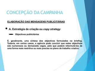 ELABORAÇÃO DAS MENSAGENS PUBLICITÁRIAS
A. Estratégia de criação ou copy strategy
Objectivos publicitários
É, geralmente, uma síntese dos objectivos formulados no briefing.
Todavia, em certos casos, a agência pode concluir que estes objectivos
são numerosos ou demasiado vagos, pelo que poderá reformulá-los de
uma forma mais restritiva ou mais precisa no plano de trabalho criativo.
CONCEPÇÃO DA CAMPANHA
 