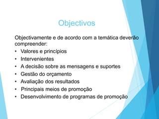 Objectivos
Objectivamente e de acordo com a temática deverão
compreender:
• Valores e princípios
• Intervenientes
• A decisão sobre as mensagens e suportes
• Gestão do orçamento
• Avaliação dos resultados
• Principais meios de promoção
• Desenvolvimento de programas de promoção
 