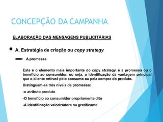 ELABORAÇÃO DAS MENSAGENS PUBLICITÁRIAS
A. Estratégia de criação ou copy strategy
A promessa
Este é o elemento mais importante do copy strategy, é a promessa ou o
benefício ao consumidor, ou seja, a identificação da vantagem principal
que o cliente retirará pelo consumo ou pela compra do produto.
Distinguem-se três níveis de promessa:
-o atributo produto
-O benefício ao consumidor propriamente dito
-A identificação valorizadora ou gratificante.
CONCEPÇÃO DA CAMPANHA
 