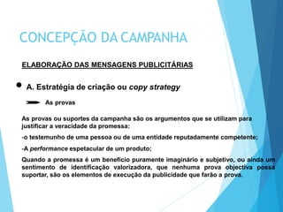 ELABORAÇÃO DAS MENSAGENS PUBLICITÁRIAS
A. Estratégia de criação ou copy strategy
As provas
As provas ou suportes da campanha são os argumentos que se utilizam para
justificar a veracidade da promessa:
-o testemunho de uma pessoa ou de uma entidade reputadamente competente;
-A performance espetacular de um produto;
Quando a promessa é um benefício puramente imaginário e subjetivo, ou ainda um
sentimento de identificação valorizadora, que nenhuma prova objectiva possa
suportar, são os elementos de execução da publicidade que farão a prova.
CONCEPÇÃO DA CAMPANHA
 