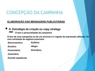 ELABORAÇÃO DAS MENSAGENS PUBLICITÁRIAS
A. Estratégia de criação ou copy strategy
O tom e personalidade da campanha
O tom de uma campanha ou de um anúncio é o registo da expressão utilizada. Há
uma variedade de registos possíveis:
-Demonstrativo
-Emotivo
-Humorístico
-Autoritário
-Grande espetáculo
CONCEPÇÃO DA CAMPANHA
-Estético
-Alegre
-Dramático
 