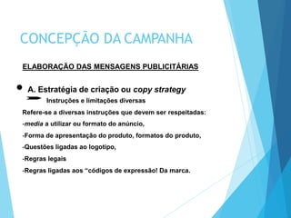 ELABORAÇÃO DAS MENSAGENS PUBLICITÁRIAS
A. Estratégia de criação ou copy strategy
Instruções e limitações diversas
Refere-se a diversas instruções que devem ser respeitadas:
-media a utilizar ou formato do anúncio,
-Forma de apresentação do produto, formatos do produto,
-Questões ligadas ao logotipo,
-Regras legais
-Regras ligadas aos “códigos de expressão! Da marca.
CONCEPÇÃO DA CAMPANHA
 