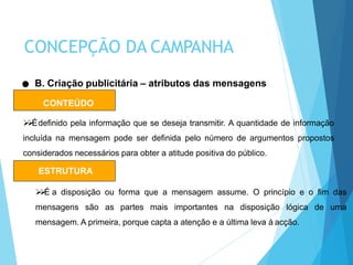 CONTEÚDO
Édefinido pela informação que se deseja transmitir. A quantidade de informação
incluída na mensagem pode ser definida pelo número de argumentos propostos
considerados necessários para obter a atitude positiva do público.
B. Criação publicitária – atributos das mensagens
ESTRUTURA
É a disposição ou forma que a mensagem assume. O princípio e o fim das
mensagens são as partes mais importantes na disposição lógica de uma
mensagem. A primeira, porque capta a atenção e a última leva à acção.
CONCEPÇÃO DA CAMPANHA
 