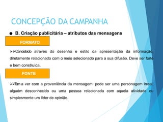 FORMATO
Concebido através do desenho e estilo da apresentação da informação,
diretamente relacionado com o meio selecionado para a sua difusão. Deve ser forte
e bem construída.
B. Criação publicitária – atributos das mensagens
FONTE
Tem a ver com a proveniência da mensagem: pode ser uma personagem irreal,
alguém desconhecido ou uma pessoa relacionada com aquela atividade ou
simplesmente um líder de opinião.
CONCEPÇÃO DA CAMPANHA
 