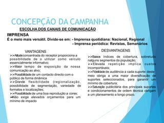 VANTAGENS
Atitudeconcentrada do receptor proporciona a
possibilidade de o utilizar como veículo
essencialmente informativo;
Maior tempo de exposição da nossa
comunicação ao alvo;
Possibilidadede um contacto directo com o
público de forma dinâmica
Grande flexibilidade (regionalização,
possibilidade de segmentação, variedade de
formatos e localizações;
Possibilidadede uma boa reprodução a cores;
Não exige elevados orçamentos para um
mínimo de impacto
DESVANTAGENS
Baixos índices de cobertura, sobretudo
nalguns segmentos da população;
Elevada repetição implica custos
incomportáveis;
Fidelidadede audiência a cada suporte deste
meio obriga a uma maior diversificação de
suportes seleccionados, para garantir um
mínimo de cobertura;
Saturação publicitária dos principais suportes
e condicionamentos de ordem técnica obrigam
a um planeamento a longo prazo.
ESCOLHA DOS CANAIS DE COMUNICAÇÃO
IMPRENSA
É o meio mais versátil. Divide-se em: - Imprensa quotidiana: Nacional, Regional
- Imprensa periódica: Revistas, Semanários
CONCEPÇÃO DA CAMPANHA
 