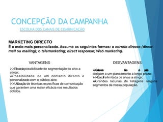MARKETING DIRECTO
É o meio mais personalizado. Assume as seguintes formas: o correio directo (direct
mail ou mailing); o telemarketing; direct response; Web marketing.
Condicionamentos técnicos de produção
obrigam a um planeamento a longo prazo;
Escolhalimitada de alvos a atingir;
Grandes lacunas de listagens nalguns
segmentos da nossa população.
VANTAGENS
Elevadapossibilidade de segmentação do alvo a
atingir;
Possibilidade de um contacto directo e
personalizado com o público-alvo;
Utilizaçãode técnicas específicas de comunicação
que garantem uma maior eficácia nos resultados
obtidos.
DESVANTAGENS
CONCEPÇÃO DA CAMPANHA
ESCOLHA DOS CANAIS DE COMUNICAÇÃO
 