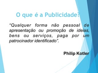 O que é a Publicidade?
“Qualquer forma não pessoal de
apresentação ou promoção de ideias,
bens ou serviços, paga por um
patrocinador identificado”.
Philip Kotler
 