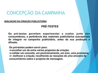 AVALIAÇÃO DA CRIAÇÃO PUBLICITÁRIA
PRÉ-TESTES
Os pré-testes permitem experimentar e avaliar, junto dos
consumidores, a pertinência dos materiais publicitários susceptíveis
de integrar na campanha publicitária, antes da sua produção e
difusão.
Os pré-testes podem servir para:
escolher um de entre vários projectos de criação;
validar um conceito, um posicionamento, um eixo, uma promessa;
 melhorar a criação, recolhendo as reacções de uma amostra de
consumidores sobre o projecto da mensagem.
CONCEPÇÃO DA CAMPANHA
 