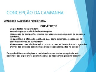 AVALIAÇÃO DA CRIAÇÃO PUBLICITÁRIA
PRÉ-TESTES
Os pré-testes não permitem:
medir e prever a eficácia da mensagem,
osucesso da campanha, embora por vezes se cometa o erro de pensar o
contrário,
nãoavaliam o efeito de repetição que, como sabemos, é essencial no
desenvolvimento da publicidade.
nãoservem para eliminar todos os riscos nem se devem tornar o «guarda-
chuva» dos que não assumem as suas responsabilidades na decisão.
Devem facilitar a avaliação e a decisão do anunciante e da agência, não
podendo, por si próprios, permitir aceitar ou recusar um projecto criativo.
CONCEPÇÃO DA CAMPANHA
 