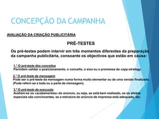 AVALIAÇÃO DA CRIAÇÃO PUBLICITÁRIA
PRÉ-TESTES
Os pré-testes podem intervir em três momentos diferentes da preparação
da campanha publicitária, consoante os objectivos que estão em causa:
1.° O pré-teste dos conceitos
Permitem validar o posicionamento, o conceito, o eixo ou a promessa da copy-strategy.
2.° O pré-teste da mensagem
Pode ser o pré-teste da mensagem numa forma muito elementar ou de uma versão finalizada.
(Pode referir-se a toda ou a parte da mensagem).
3.º O pré-teste da execução
Avaliam-se os «acabamentos» do anúncio, ou seja, se está bem realizado, se os efeitos
especiais são convincentes, se a estrutura do anúncio de imprensa está adequada, etc.
CONCEPÇÃO DA CAMPANHA
 