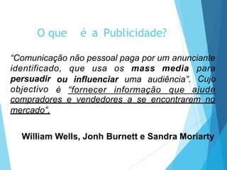 O que é a Publicidade?
“Comunicação não pessoal paga por um anunciante
identificado, que usa os mass media
persuadir
objectivo
ou influenciar uma audiência”.
é “fornecer informação que
para
Cujo
ajude
compradores e vendedores a se encontrarem no
mercado”.
William Wells, Jonh Burnett e Sandra Moriarty
 