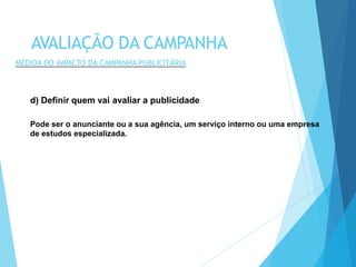 d) Definir quem vai avaliar a publicidade
Pode ser o anunciante ou a sua agência, um serviço interno ou uma empresa
de estudos especializada.
AVALIAÇÃO DA CAMPANHA
MEDIDA DO IMPACTO DA CAMPANHA PUBLICITÁRIA
 