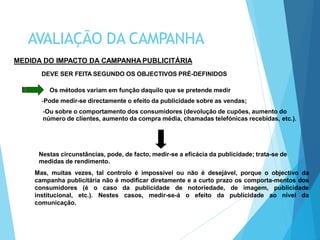 Nestas circunstâncias, pode, de facto, medir-se a eficácia da publicidade; trata-se de
medidas de rendimento.
Mas, muitas vezes, tal controlo é impossível ou não é desejável, porque o objectivo da
campanha publicitária não é modificar diretamente e a curto prazo os comporta-mentos dos
consumidores (é o caso da publicidade de notoriedade, de imagem, publicidade
institucional, etc.). Nestes casos, medir-se-á o efeito da publicidade ao nível da
comunicação.
MEDIDA DO IMPACTO DA CAMPANHA PUBLICITÁRIA
DEVE SER FEITA SEGUNDO OS OBJECTIVOS PRÉ-DEFINIDOS
Os métodos variam em função daquilo que se pretende medir
-Pode medir-se directamente o efeito da publicidade sobre as vendas;
-Ou sobre o comportamento dos consumidores (devolução de cupões, aumento do
número de clientes, aumento da compra média, chamadas telefónicas recebidas, etc.).
AVALIAÇÃO DA CAMPANHA
 