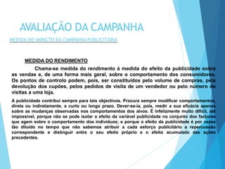 MEDIDA DO RENDIMENTO
Chama-se medida do rendimento à medida do efeito da publicidade sobre
as vendas e, de uma forma mais geral, sobre o comportamento dos consumidores.
Os pontos de controlo podem, pois, ser constituídos pelo volume de compras, pela
devolução dos cupões, pelos pedidos de visita de um vendedor ou pelo número de
visitas a uma loja.
A publicidade contribui sempre para tais objectivos. Procura sempre modificar comportamentos,
direta ou indiretamente, a curto ou longo prazo. Dever-se-ia, pois, medir a sua eficácia apenas
sobre as mudanças observadas nos comportamentos dos alvos. É infelizmente muito difícil, até
impossível, porque não se pode isolar o efeito da variável publicidade no conjunto dos factores
que agem sobre o comportamento dos indivíduos; e porque o efeito da publicidade é por vezes
tão diluído no tempo que não sabemos atribuir a cada esforço publicitário a repercussão
correspondente e distinguir entre o seu efeito próprio e o efeito acumulado das ações
precedentes.
AVALIAÇÃO DA CAMPANHA
MEDIDA DO IMPACTO DA CAMPANHA PUBLICITÁRIA
 
