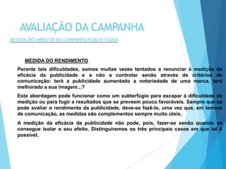MEDIDA DO RENDIMENTO
Perante tais dificuldades, somos muitas vezes tentados a renunciar à medição da
eficácia da publicidade e a não a controlar senão através de critérios de
comunicação: terá a publicidade aumentado a notoriedade de uma marca, terá
melhorado a sua imagem...?
Esta abordagem pode funcionar como um subterfúgio para escapar à dificuldade da
medição ou para fugir a resultados que se preveem pouco favoráveis. Sempre que se
pode avaliar o rendimento da publicidade, deve-se fazê-lo, uma vez que, em termos
de comunicação, as medidas são complementos sempre muito úteis.
A medição da eficácia da publicidade não pode, pois, fazer-se senão quando se
consegue isolar o seu efeito. Distinguiremos os três principais casos em que tal é
possível.
AVALIAÇÃO DA CAMPANHA
MEDIDA DO IMPACTO DA CAMPANHA PUBLICITÁRIA
 
