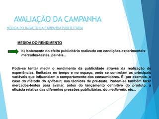 MEDIDA DO RENDIMENTO
b) Isolamento do efeito publicitário realizado em condições experimentais:
mercados-testes, painéis...
Pode-se tentar medir o rendimento da publicidade através da realização de
experiências, limitadas no tempo e no espaço, onde se controlam as principais
variáveis que influenciam o comportamento dos consumidores. É, por exemplo, o
caso do método do split-run, nas técnicas de pré-teste. Podem-se também fazer
mercados-testes para avaliar, antes do lançamento definitivo do produto, a
eficácia relativa das diferentes pressões publicitárias, do media-mix, etc...
AVALIAÇÃO DA CAMPANHA
MEDIDA DO IMPACTO DA CAMPANHA PUBLICITÁRIA
 