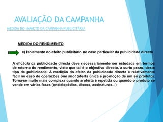 MEDIDA DO RENDIMENTO
c) Isolamento do efeito publicitário no caso particular da publicidade directa
A eficácia da publicidade directa deve necessariamente ser estudada em termos
de retorno do rendimento, visto que tal é o objectivo directo, a curto prazo, deste
tipo de publicidade. A medição do efeito da publicidade directa é relativamente
fácil no caso de operações one shot (oferta única e promoção de um só produto).
Torna-se muito mais complexa quando a oferta é repetida ou quando o produto se
vende em várias fases (enciclopédias, discos, assinaturas...)
AVALIAÇÃO DA CAMPANHA
MEDIDA DO IMPACTO DA CAMPANHA PUBLICITÁRIA
 