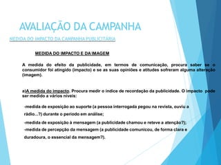 MEDIDA DO IMPACTO E DA IMAGEM
A medida do efeito da publicidade, em termos de comunicação, procura saber se o
consumidor foi atingido (impacto) e se as suas opiniões e atitudes sofreram alguma alteração
(imagem).
a)A medida do impacto. Procura medir o índice de recordação da publicidade. O impacto pode
ser medido a vários níveis:
-medida de exposição ao suporte (a pessoa interrogada pegou na revista, ouviu a
rádio...?) durante o período em análise;
-medida de exposição à mensagem (a publicidade chamou e reteve a atenção?);
-medida de percepção da mensagem (a publicidade comunicou, de forma clara e
duradoura, o essencial da mensagem?).
AVALIAÇÃO DA CAMPANHA
MEDIDA DO IMPACTO DA CAMPANHA PUBLICITÁRIA
 