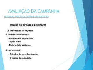 MEDIDA DO IMPACTO E DA IMAGEM
Os indicadores do impacto
- A notoriedade da marca:
- Notoriedade espontânea
- Top of mind
- Notoriedade assistida
- A memorização
- O índice de reconhecimento
- O índice de atribuição
AVALIAÇÃO DA CAMPANHA
MEDIDA DO IMPACTO DA CAMPANHA PUBLICITÁRIA
 