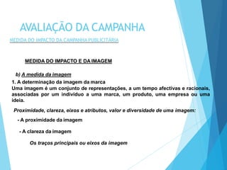 MEDIDA DO IMPACTO E DA IMAGEM
b) A medida da imagem
1. A determinação da imagem da marca
Uma imagem é um conjunto de representações, a um tempo afectivas e racionais,
associadas por um indivíduo a uma marca, um produto, uma empresa ou uma
ideia.
Proximidade, clareza, eixos e atributos, valor e diversidade de uma imagem:
- A proximidade da imagem
- A clareza da imagem
Os traços principais ou eixos da imagem
AVALIAÇÃO DA CAMPANHA
MEDIDA DO IMPACTO DA CAMPANHA PUBLICITÁRIA
 
