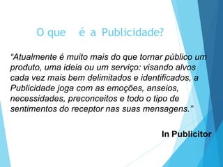 O que é a Publicidade?
“Atualmente é muito mais do que tornar público um
produto, uma ideia ou um serviço: visando alvos
cada vez mais bem delimitados e identificados, a
Publicidade joga com as emoções, anseios,
necessidades, preconceitos e todo o tipo de
sentimentos do receptor nas suas mensagens.”
In Publicitor
 